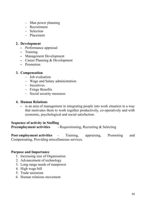 – Man power planning
– Recruitment
– Selection
– Placement
2. Development
- Performance appraisal
- Training
- Management Development
- Career Planning & Development
- Promotion
3. Compensation
– Job evaluation
– Wage and Salary administration
– Incentives
– Fringe Benefits
– Social security measures
4. Human Relations
- is an area of management in integrating people into work situation in a way
that motivates them to work together productively, co-operatively and with
economic, psychological and social satisfaction.
Sequence of activity in Staffing
Preemployment activities - Requisitioning, Recruiting & Selecting
Post employment activities - Training, appraising, Promoting and
Compensating, Providing miscellaneous services.
Purpose and Importance
1. Increasing size of Organisation
2. Advancement of technology
3. Long range needs of manpower
4. High wage bill
5. Trade unionism
6. Human relations movement
50
 