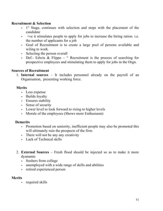 Recruitment & Selection
- 1st
Stage, continues with selection and stops with the placement of the
candidate
- +ve it stimulates people to apply for jobs to increase the hiring ration. i.e.
the number of applicants for a job
- Goal of Recruitment is to create a large pool of persons available and
wiling to work.
- Selecting the person overall
- Def.- Edwin & Flippo – “ Recruitment is the process of searching for
prospective employees and stimulating them to apply for jobs in the Orgn.
Sources of Recruitment
1. Internal sources – It includes personnel already on the payroll of an
Organisation, presenting working force.
Merits
- Less expense
- Builds loyalty
- Ensures stability
- Sense of security
- Lower level to look forward to rising to higher levels
- Morale of the employees (Shows more Enthusiasm)
Demerits
- Promotion based on seniority, inefficient people may also be promoted this
will ultimately ruin the prospects of the firm.
- There will not be any any creativity
- Lack of Technical skills
2. External Sources – Fresh flood should be injected so as to make it more
dyanamic
- freshers from college
- unemployed with a wide range of skills and abilities
- retired experienced person
Merits
- required skills
51
 