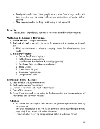 - Do objective selections (since people are recruited from a large market, the
best selection can be made without any distinctions of caste, colour,
gender)
- May b economical in the long run (training is not required)
Demerits
-Brain Drain – Experienced persons or raided or hunted by other concerns
Methods or Techniques of Recruitment
1. Direct Method – campus recruitment
2. Indirect Method – use advertisements for recruitment in newspaper, journal,
etc
- Blind advertisement – without company name the advertisement been
made
3. Third Party method
a. Private Employment agency
b. Public Employment agency
c. Head hunters (Professional Recruiting agencies)
d. Employee Referrals (Recommendations)
e. Trade Unions
f. Applicant at the gate
g. Voluntary Organisation
h. Computer data bank
Recruitment Policy 5 Elements
1. Identification of Recruitment needs
2. Preferred sources of Recruitment
3. Criteria of selection and selection techniques
4. Cost of Recruitment
5. Role, if any assigned to the union in the formulation and implementation of
recruitment and selection policies.
Selection
- Process of discovering the most suitable and promising candidates to fll up
the vacancies
- The goal of selection is to sort out or eliminate those judged unqualified to
meet the job and organizational requirements
- -ve action, after receiving the application select a particular person
52
 
