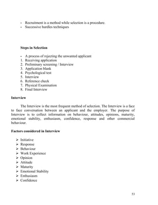 - Recruitment is a method while selection is a procedure.
- Successive hurdles techniques
Steps in Selection
- A process of rejecting the unwanted applicant
1. Receiving application
2. Preliminary screening / Interview
3. Application blank
4. Psychological test
5. Interview
6. Reference check
7. Physical Examination
8. Final Interview
Interview
The Interview is the most frequent method of selection. The Interview is a face
to face conversation between an applicant and the employer. The purpose of
Interview is to collect information on behaviour, attitudes, opinions, maturity,
emotional stability, enthusiasm, confidence, response and other commercial
behaviour.
Factors considered in Interview
 Initiative
 Response
 Behaviour
 Work Experience
 Opinion
 Attitude
 Maturity
 Emotional Stability
 Enthusiasm
 Confidence
53
 