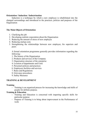 Orientation / Induction / Indoctrination
Induction is a technique by which a new employee is rehabilitated into the
changed surroundings and introduced to the practices, policies and purposes of the
Organisation
The Main Objects of Orientation
1. Clarifying the job
2. Developing realistic expectation about the Organisation
3. Reducing the amount of stress of new employee
4. Reducing startup costs
5. Strengthening the relationships between new employee, his superiors and
peers
A formal orientation programme generally provides information regarding the
following :
1. The history of the Organisation
2. Products and services of the Company
3. Organisation structure of the enterprise
4. Location of departments and Units
5. Personnel policies and practices
6. Employees facilities and services
7. Rules and Regulations
8. Grievance procedures
9. Safety Measures
TRAINING & DEVELOPMENT
Training
- Training is an organized process for increasing the knowledge and skills of
people for definite purpose.
Training & Education
- Training and Education is concerned with imparting specific skills for
particular purpose
- Purpose of Training is to bring about improvement in the Performance of
work
55
 