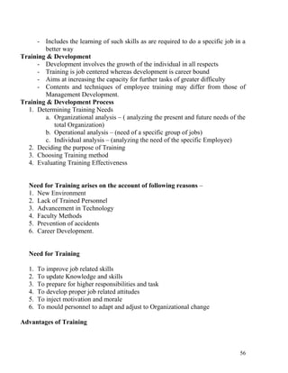 - Includes the learning of such skills as are required to do a specific job in a
better way
Training & Development
- Development involves the growth of the individual in all respects
- Training is job centered whereas development is career bound
- Aims at increasing the capacity for further tasks of greater difficulty
- Contents and techniques of employee training may differ from those of
Management Development.
Training & Development Process
1. Determining Training Needs
a. Organizational analysis – ( analyzing the present and future needs of the
total Organization)
b. Operational analysis – (need of a specific group of jobs)
c. Individual analysis – (analyzing the need of the specific Employee)
2. Deciding the purpose of Training
3. Choosing Training method
4. Evaluating Training Effectiveness
Need for Training arises on the account of following reasons –
1. New Environment
2. Lack of Trained Personnel
3. Advancement in Technology
4. Faculty Methods
5. Prevention of accidents
6. Career Development.
Need for Training
1. To improve job related skills
2. To update Knowledge and skills
3. To prepare for higher responsibilities and task
4. To develop proper job related attitudes
5. To inject motivation and morale
6. To mould personnel to adapt and adjust to Organizational change
Advantages of Training
56
 