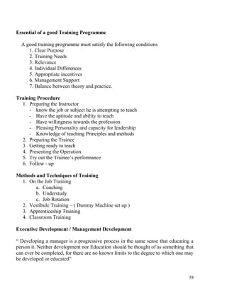 Essential of a good Training Programme
A good training programme must satisfy the following conditions
1. Clear Purpose
2. Training Needs
3. Relevance
4. Individual Differences
5. Appropriate incentives
6. Management Support
7. Balance between theory and practice.
Training Procedure
1. Preparing the Instructor
- know the job or subject he is attempting to teach
- Have the aptitude and ability to teach
- Have willingness towards the profession
- Pleasing Personality and capacity for leadership
- Knowledge of teaching Principles and methods
2. Preparing the Trainee
3. Getting ready to teach
4. Presenting the Operation
5. Try out the Trainee’s performance
6. Follow - up
Methods and Techniques of Training
1. On the Job Training
a. Coaching
b. Understudy
c. Job Rotation
2. Vestibule Training – ( Dummy Machine set up )
3. Apprenticeship Training
4. Classroom Training
Executive Development / Management Development
“ Developing a manager is a progressive process in the same sense that educating a
person it. Neither development nor Education should be thought of as something that
can ever be completed, for there are no known limits to the degree to which one may
be developed or educated”
58
 
