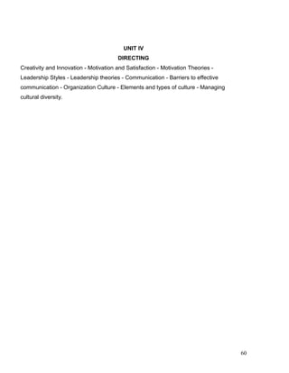 UNIT IV
DIRECTING
Creativity and Innovation - Motivation and Satisfaction - Motivation Theories -
Leadership Styles - Leadership theories - Communication - Barriers to effective
communication - Organization Culture - Elements and types of culture - Managing
cultural diversity.
60
 