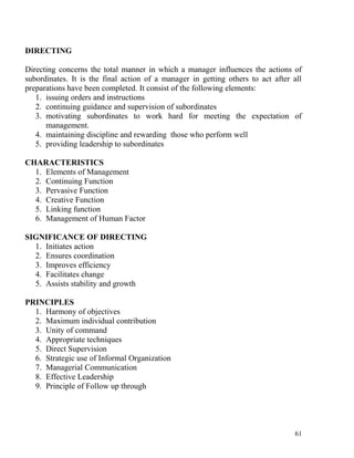 DIRECTING
Directing concerns the total manner in which a manager influences the actions of
subordinates. It is the final action of a manager in getting others to act after all
preparations have been completed. It consist of the following elements:
1. issuing orders and instructions
2. continuing guidance and supervision of subordinates
3. motivating subordinates to work hard for meeting the expectation of
management.
4. maintaining discipline and rewarding those who perform well
5. providing leadership to subordinates
CHARACTERISTICS
1. Elements of Management
2. Continuing Function
3. Pervasive Function
4. Creative Function
5. Linking function
6. Management of Human Factor
SIGNIFICANCE OF DIRECTING
1. Initiates action
2. Ensures coordination
3. Improves efficiency
4. Facilitates change
5. Assists stability and growth
PRINCIPLES
1. Harmony of objectives
2. Maximum individual contribution
3. Unity of command
4. Appropriate techniques
5. Direct Supervision
6. Strategic use of Informal Organization
7. Managerial Communication
8. Effective Leadership
9. Principle of Follow up through
61
 