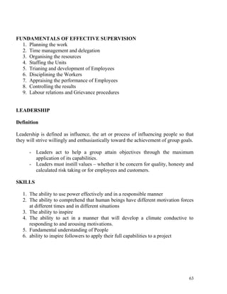 FUNDAMENTALS OF EFFECTIVE SUPERVISION
1. Planning the work
2. Time management and delegation
3. Organising the resources
4. Staffing the Units
5. Trianing and development of Employees
6. Disciplining the Workers
7. Appraising the performance of Employees
8. Controlling the results
9. Labour relations and Grievance procedures
LEADERSHIP
Definition
Leadership is defined as influence, the art or process of influencing people so that
they will strive willingly and enthusiastically toward the achievement of group goals.
- Leaders act to help a group attain objectives through the maximum
application of its capabilities.
- Leaders must instill values – whether it be concern for quality, honesty and
calculated risk taking or for employees and customers.
SKILLS
1. The ability to use power effectively and in a responsible manner
2. The ability to comprehend that human beings have different motivation forces
at different times and in different situations
3. The ability to inspire
4. The ability to act in a manner that will develop a climate conductive to
responding to and arousing motivations.
5. Fundamental understanding of People
6. ability to inspire followers to apply their full capabilities to a project
63
 