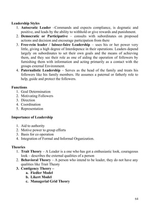 Leadership Styles
1. Autocratic Leader –Commands and expects compliance, is dogmatic and
positive, and leads by the ability to withhold or give rewards and punishment.
2. Democratic or Participative – consults with subordinates on proposed
actions and decision and encourage participation from there
3. Free-rein leader / laissez-faire Leadership – uses his or her power very
little, giving a high degree of Interdepence in their operations. Leaders depend
largely on subordinates to set their own goals and the means of achieving
them, and they see their role as one of aiding the operation of followers by
furnishing them with information and acting primarily as a contact with the
groups external Environment.
4. Paternalistic Leadership – Serves as the head of the family and treats his
followers like his family members. He assumes a paternal or fatherly role to
help, guide and protect the followers.
Functions
1. Goal Determination
2. Motivating Followers
3. Direction
4. Coordination
5. Representation
Importance of Leadership
1. Aid to authority
2. Motive power to group efforts
3. Basis for co operation
4. Integration of Formal and Informal Organization.
Theories
1. Trait Theory – A Leader is a one who has got a enthusiastic look, courageous
look – describes the external qualities of a person
2. Behavioral Theory – A person who intend to be leader, they do not have any
qualities like Trait Theory
3. Contigency Theory –
a. Fiedler Model
b. Likert Model
c. Managerial Grid Theory
64
 