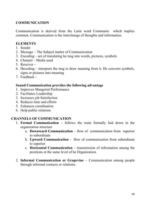 COMMUNICATION
Communication is derived from the Latin word Communis which implies
common. Communication is the interchange of thoughts and information.
ELEMENTS
1. Sender
2. Message – The Subject matter of Communication
3. Encoding – act of translating he msg into words, pictures, symbols
4. Channel – Media used
5. Receiver –
6. Decoding – interprets the msg to draw meaning from it. He converts symbols,
signs or pictures into meaning
7. Feedback –
Sound Communication provides the following advantage
1. Improves Mangerial Performance
2. Facilitates Leadership
3. Increases job Satisfaction
4. Reduces time and efforts
5. Enhances coordination
6. Help public relations
CHANNELS OF COMMUNICATION
1. Formal Communication – follows the route formally laid down in the
organization structure
a. Downward Communication – flow of communication from superior
to subordinate
b. Upward Communication - flow of communication from subordinate
to superior
c. Horizontal Communication – transmission of information among the
positions at the same level of he Organization.
2. Informal Communication or Grapevine – Communication among people
through informal contacts or relations.
66
 