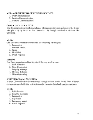 MEDIA OR METHODS OF COMMUNICATION
1. Oral Communication
2. Written Communication
3. Gestural Communication
ORAL COMMUNICATION
Oral Communication involves exchange of messages through spoken words. It may
take place. i) by face- to face contacts ii) through mechanical devices like
telephone.
Merits
Oral or Verbal communication offers the following advantages:
1. Economical
2. Personal touch
3. Speed
4. Flexibility
5. Quick response
Demerits
Oral Communication suffers from the following weaknesses-
1. Lack of record
2. Time Consuming
3. Lengthy message
4. Physical distance
5. Misunderstanding
WRITTEN COMMUNICATION
Written Communication is transmitted through written words in the form of letter,
circular, memos, bulletins, instruction cards, manuals, handbooks, reports, returns,
Merits
1. Effectiveness
2. Lengthy messages
3. Economical
4. Repetition
5. Permanent record
6. Better response
68
 
