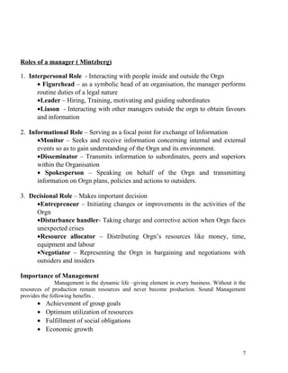 Roles of a manager ( Mintzberg)
1. Interpersonal Role - Interacting with people inside and outside the Orgn
• Figurehead – as a symbolic head of an organisation, the manager performs
routine duties of a legal nature
•Leader – Hiring, Training, motivating and guiding subordinates
•Liason - Interacting with other managers outside the orgn to obtain favours
and information
2. Informational Role – Serving as a focal point for exchange of Information
•Monitor – Seeks and receive information concerning internal and external
events so as to gain understanding of the Orgn and its environment.
•Disseminator – Transmits information to subordinates, peers and superiors
within the Organisation
• Spokesperson – Speaking on behalf of the Orgn and transmitting
information on Orgn plans, policies and actions to outsiders.
3. Decisional Role – Makes important decision
•Entrepreneur – Initiating changes or improvements in the activities of the
Orgn
•Disturbance handler- Taking charge and corrective action when Orgn faces
unexpected crises
•Resource allocator – Distributing Orgn’s resources like money, time,
equipment and labour
•Negotiator – Representing the Orgn in bargaining and negotiations with
outsiders and insiders
Importance of Management
Management is the dynamic life –giving element in every business. Without it the
resources of production remain resources and never become production. Sound Management
provides the following benefits .
• Achievement of group goals
• Optimum utilization of resources
• Fulfillment of social obligations
• Economic growth
7
 