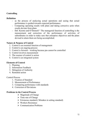 Controlling
Definition
- as the process of analyzing actual operations and seeing that actual
performance is guided towards expected performance.
- Comparing operating results with plans and taking corrective actin when
results deviate from plans
- Def. Koontz and O’Donnell “ The managerial function of controlling is the
measurement and correction of the performance of activities of
subordinates in order to make sure that enterprise objectives and the plans
devised to attain them are being accomplished.
Nature & Purpose of Control
1. Control is an essential function of management
2. Control is an ongoing process
3. Control is forward – working because pas cannot be controlled
4. Control involves measurement
5. The essence of control is action
6. Control is an integrated system
Elements of Control
1. Planning
2. Information Feedback
3. Delegation of Authority
4. Remedial action
Control Process
1. Fixation of Standard
2. Measurement of Performance
3. Comparing performance with standards
4. Correction of Deviations
Problems in the Control Process
 Magnitude of Change
 Time rate of Change
 Erroneous standard ( Mistakes in setting standard)
 Workers Resistance
 Communication Problems
72
 