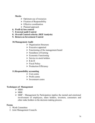 Merits
 Optimum use of resources
 Fixation of Responsibility
 Effective coordination
 Planned approach
6. Profit & loss control
7. External audit Control
8. Overall Control criteria ( BEP Analysis)
9. Return on Investment Control
10.Management Audit
 Organisation Structure
 Executive appraisal
 Functioning of the management board
 Soundness of Earning
 Economic Functioning
 Service to stock holders
 R & D
 Fiscal Policy
 Production Efficiency
11.Responsibility accounting
 Cost centre
 Profit centre
 Investment centre
Techniques of Management
 MBO
 MBE
 MBP – Management by Participation implies the mental and emotional
involvement of employees, share holders, investors, consumers and
other stake holders in the decision making process.
Forms
1. Work Committee
2. Joint Management Councils
74
 