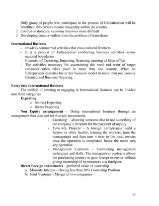 Only group of people who participate in the process of Globalization will be
benifitted, this creates income inequality within the country
2. Control on domestic economy becomes more difficult
3. Developing country suffers from the problem of brain-drain
International Business
- Involves commercial activities that cross national frontiers
- It is a process of Entrepreneur conducting business activities across
national boundaries
- It consist of Exporting, Importing, lIcensing, opening of Sales office
- The activities necessary for ascertaining the need and want of target
consumer often takes place in more than one country. When an
Entrepreneur executes his or her business model in more than one country
International Business Occuring.
Entry into International Business
The method of entering or engaging in International Business can be divided
into three categories
Exporting
o Indirect Exporting
o Direct Exporting
Non Equity arrangement – Doing international business through an
arrangement that does not involve any investments.
- Licensing - allowing someone else to use something of
the company’s in return for the payment of royalty
- Turn key Projects – A foreign Entrepreneur build a
factory or other facility, training the workers, train the
management and then turn it over to the local owners
once the operation is completed, hence the name turn
key operation
- Management Contracts – Contracting management
techniques and skills. The management contracts allows
the purchasing country to gain foreign expertise without
giving ownership of its resources to a foreigner.
Direct Foreign Investments – preferred mode of ownership
a. Minority Interest – Having less than 50% Ownership Position
b. Joint Ventures – Merger of two companies
77
 