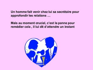 Un homme fait venir chez lui sa secrétaire pour approfondir les relations … Mais au moment crucial, c’est la panne pour remédier cela , il lui dit d’attendre un instant 