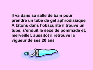 Il va dans sa salle de bain pour prendre un tube de gel aphrodisiaque A tâtons dans l’obscurité il trouve un tube, s’enduit le sexe de pommade et, merveille!, aussitôt il retrouve la vigueur de ses 20 ans 