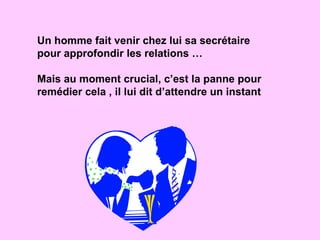 Un homme fait venir chez lui sa secrétaire pour approfondir les relations … Mais au moment crucial, c’est la panne pour remédier cela , il lui dit d’attendre un instant 