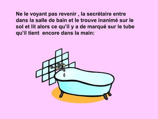 Ne le voyant pas revenir , la secrétaire entre dans la salle de bain et le trouve inanimé sur le sol et lit alors ce qu’il y a de marqué sur le tube qu’il tient  encore dans la main: 