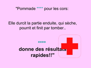 "Pommade  ****  pour les cors:  Elle durcit la partie enduite, qui sèche, pourrit et finit par tomber.. ****  donne des résultats rapides!!" 