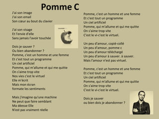 J'ai son image J'ai son email Son cœur au bout du clavier J'ai son visage Et l'envie d'elle Sans jamais l'avoir touchée Dois je sauver ? Ou bien abandonner ? Pomme, c'est un homme et une femme Et c'est tout un programme Un ciel artificiel Pomme, qui m'allume et qui me quitte On s'aime trop vite Nos vies c'est le virtuel Elle m'écrit Mais mon écran formate les sentiments Mais j'imagine qu'une machine Ne peut que faire semblant Ma déesse Elle N'est pas vraiment réelle Pomme, c'est un homme et une femme Et c'est tout un programme Un ciel artificiel Pomme, qui m'allume et qui me quitte On s'aime trop vite C'est le vi-c'est le virtuel. Un peu d'amour, copié-collé Un peu d'amour, pomme c Un peu d'amour téléchargé Un peu d'amour à sauver. à sauver. Mais l'amour n'est pas virtuel. Pomme, c'est un homme et une femme Et c'est tout un programme Un ciel artificiel Pomme, qui m'allume et qui me quitte On s'aime trop vite C'est le vi-c'est le virtuel. Dois je sauver ou bien dois je abandonner ? 