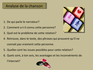 Analyse de la chanson De qui parle le narrateur? Comment a-t-il connu cette personne? Quel est le problème de cette relation? Retrouve, dans le texte, des phrases qui prouvent qu’il ne connait pas vraiment cette personne.  Quelles sont les issues possibles pour cette relation?  Quels sont, à ton avis, les avantages et les inconvénients de l’Internet? 