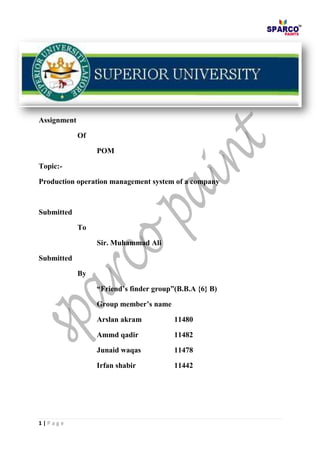 1 | P a g e
Assignment
Of
POM
Topic:-
Production operation management system of a company
Submitted
To
Sir. Muhammad Ali
Submitted
By
“Friend’s finder group”(B.B.A {6} B)
Group member’s name
Arslan akram 11480
Ammd qadir 11482
Junaid waqas 11478
Irfan shabir 11442
 
