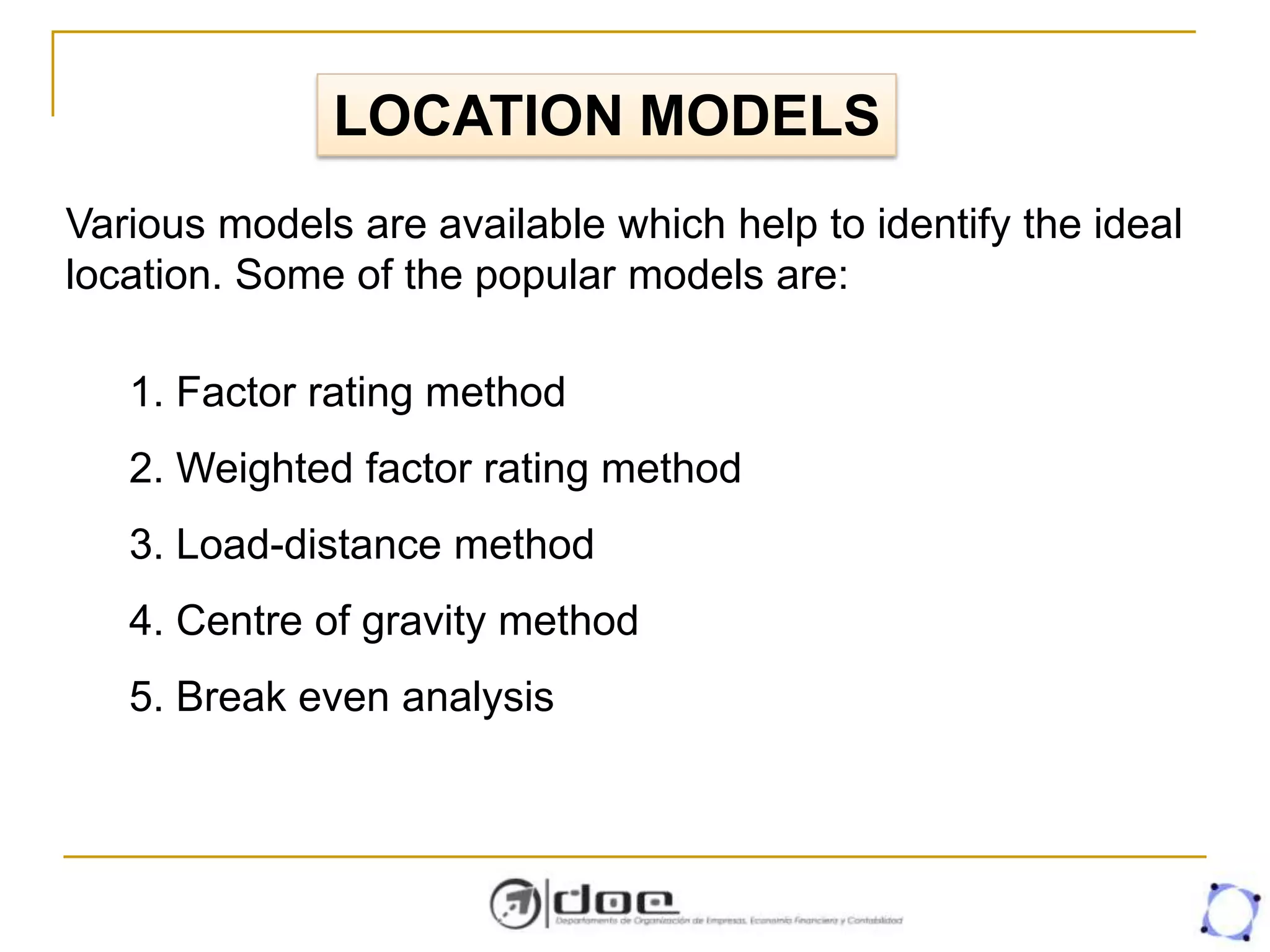 LOCATION MODELS
Various models are available which help to identify the ideal
location. Some of the popular models are:
1. Factor rating method
2. Weighted factor rating method
3. Load-distance method
4. Centre of gravity method
5. Break even analysis
 