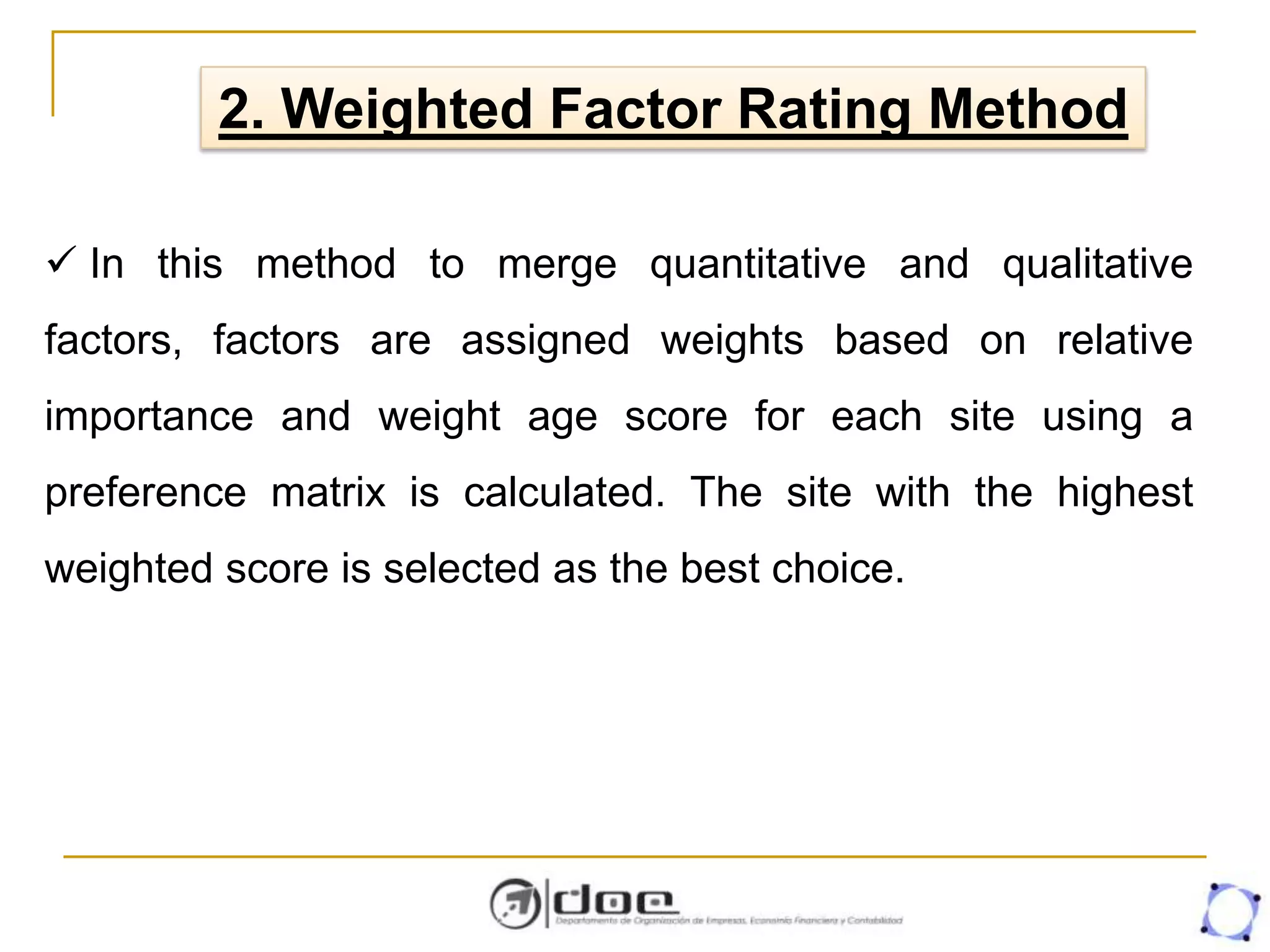 2. Weighted Factor Rating Method
 In this method to merge quantitative and qualitative
factors, factors are assigned weights based on relative
importance and weight age score for each site using a
preference matrix is calculated. The site with the highest
weighted score is selected as the best choice.
 