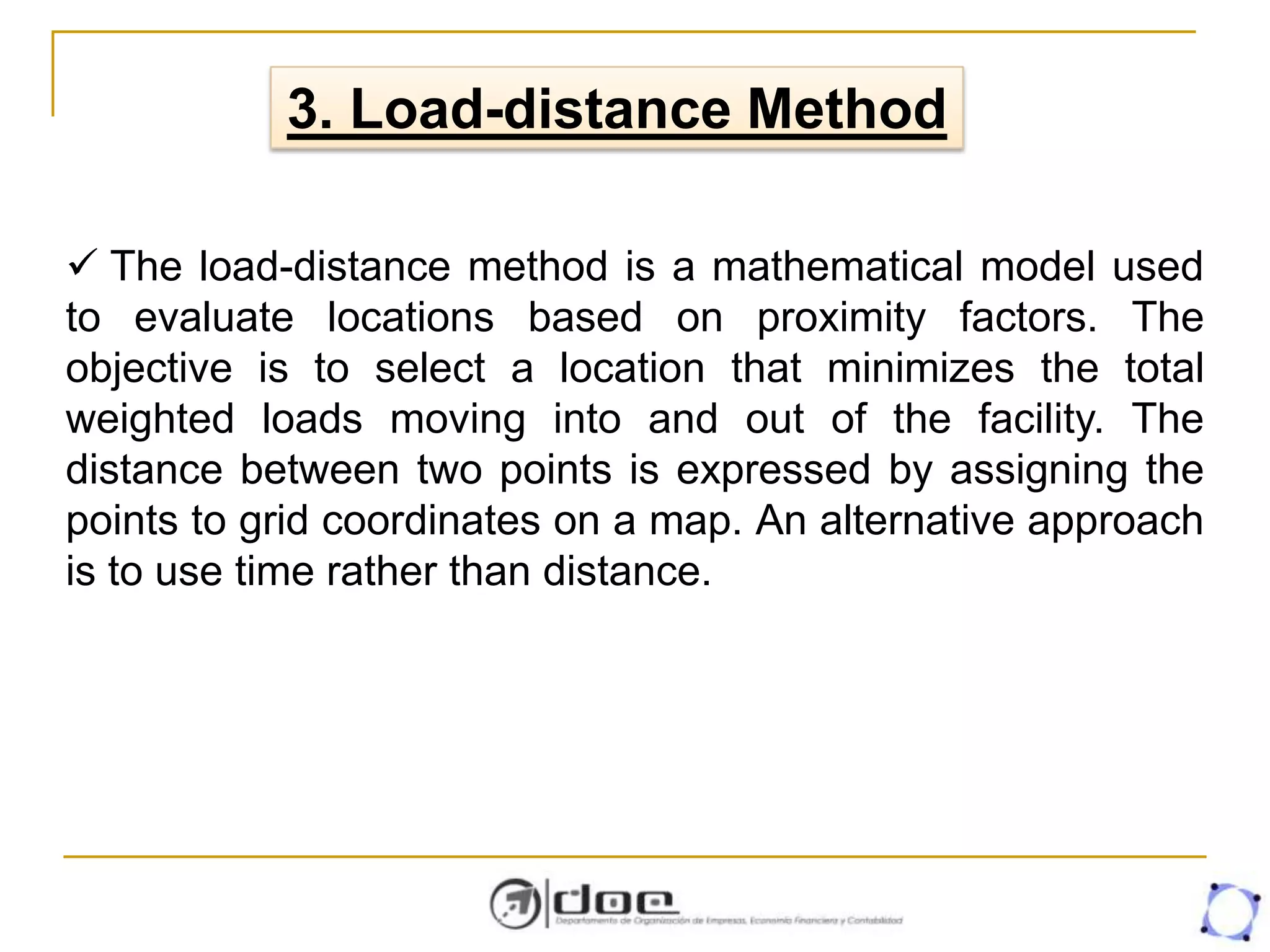 3. Load-distance Method
 The load-distance method is a mathematical model used
to evaluate locations based on proximity factors. The
objective is to select a location that minimizes the total
weighted loads moving into and out of the facility. The
distance between two points is expressed by assigning the
points to grid coordinates on a map. An alternative approach
is to use time rather than distance.
 