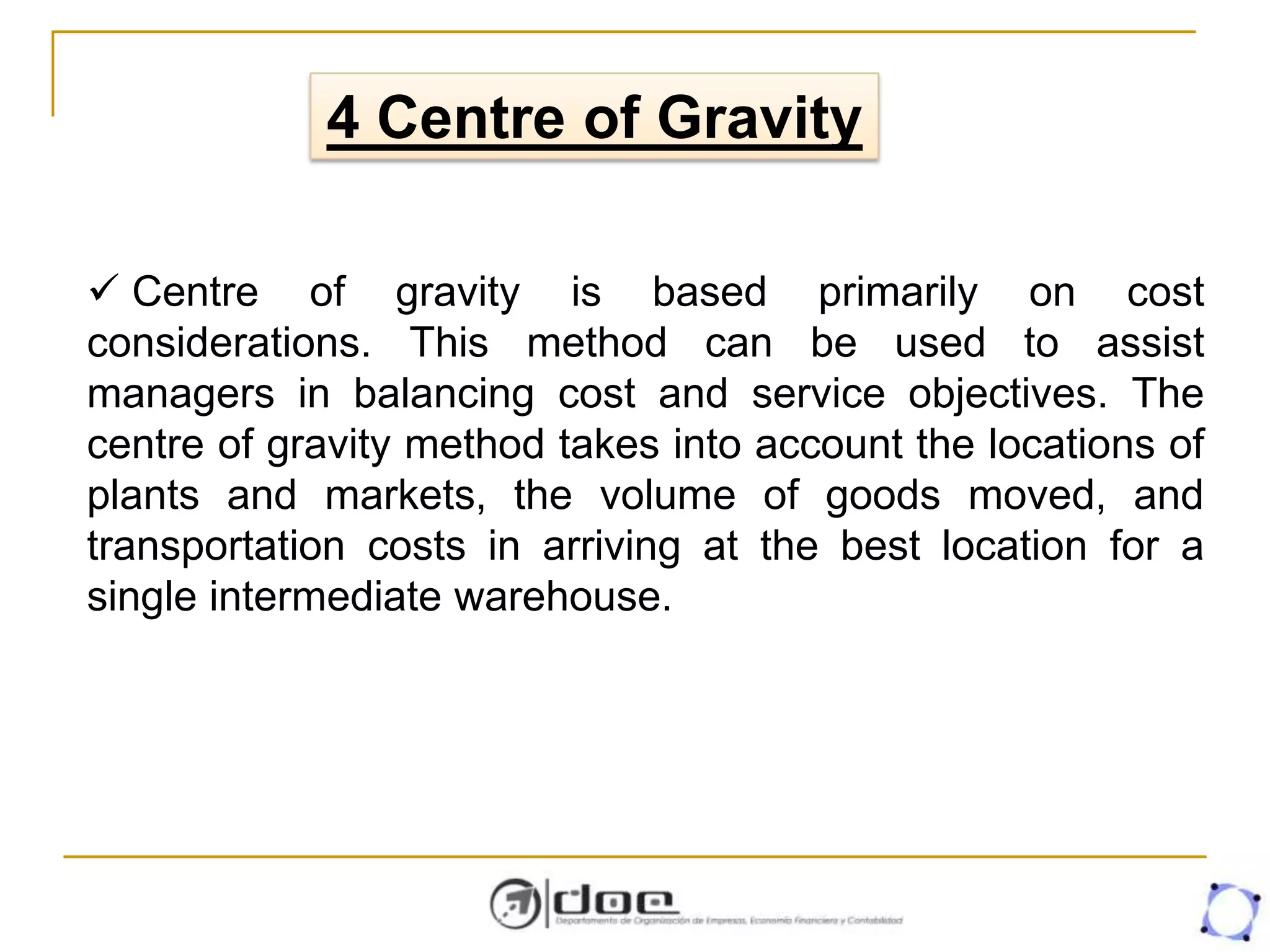  Centre of gravity is based primarily on cost
considerations. This method can be used to assist
managers in balancing cost and service objectives. The
centre of gravity method takes into account the locations of
plants and markets, the volume of goods moved, and
transportation costs in arriving at the best location for a
single intermediate warehouse.
4 Centre of Gravity
 
