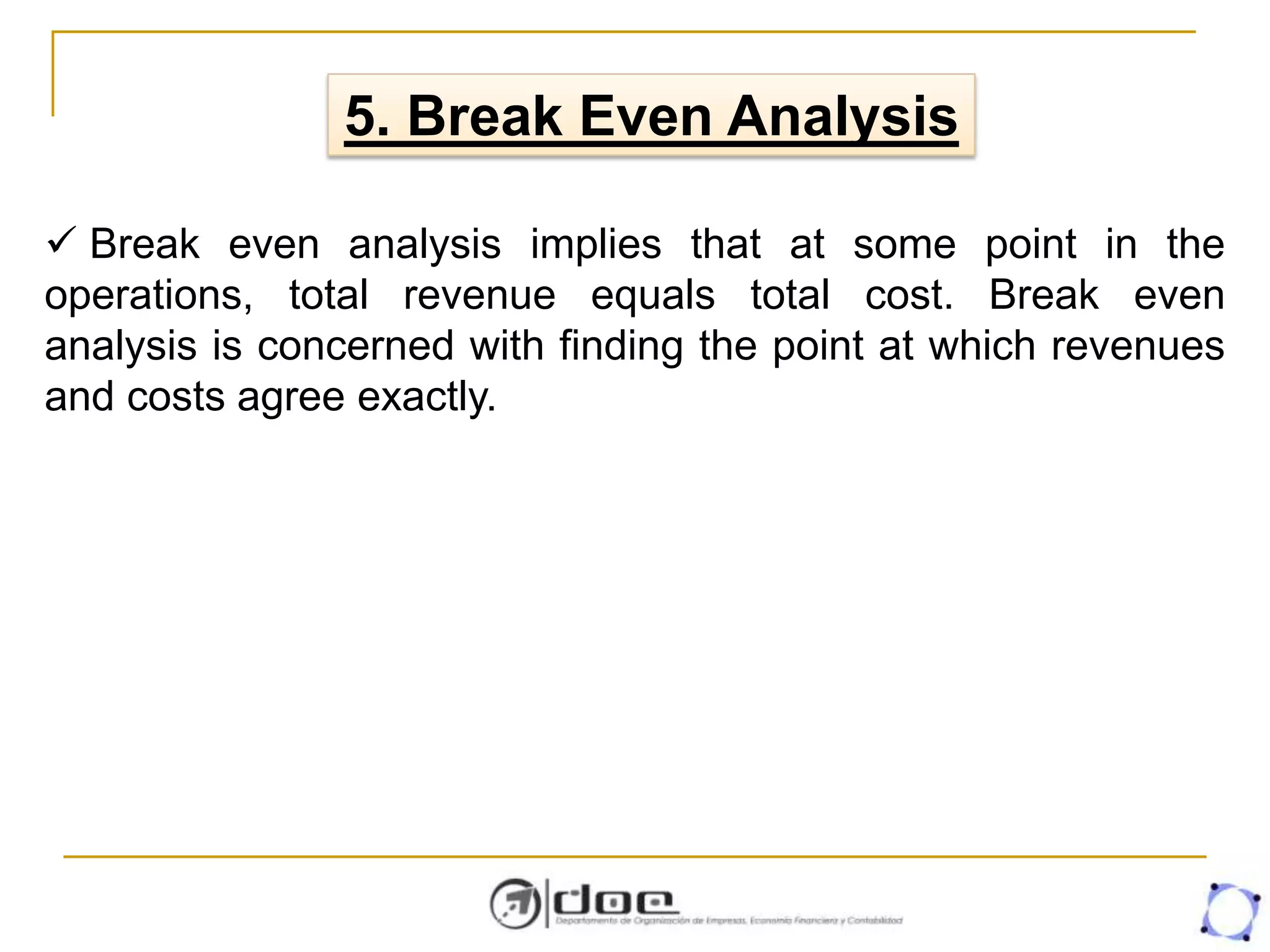 5. Break Even Analysis
 Break even analysis implies that at some point in the
operations, total revenue equals total cost. Break even
analysis is concerned with finding the point at which revenues
and costs agree exactly.
 