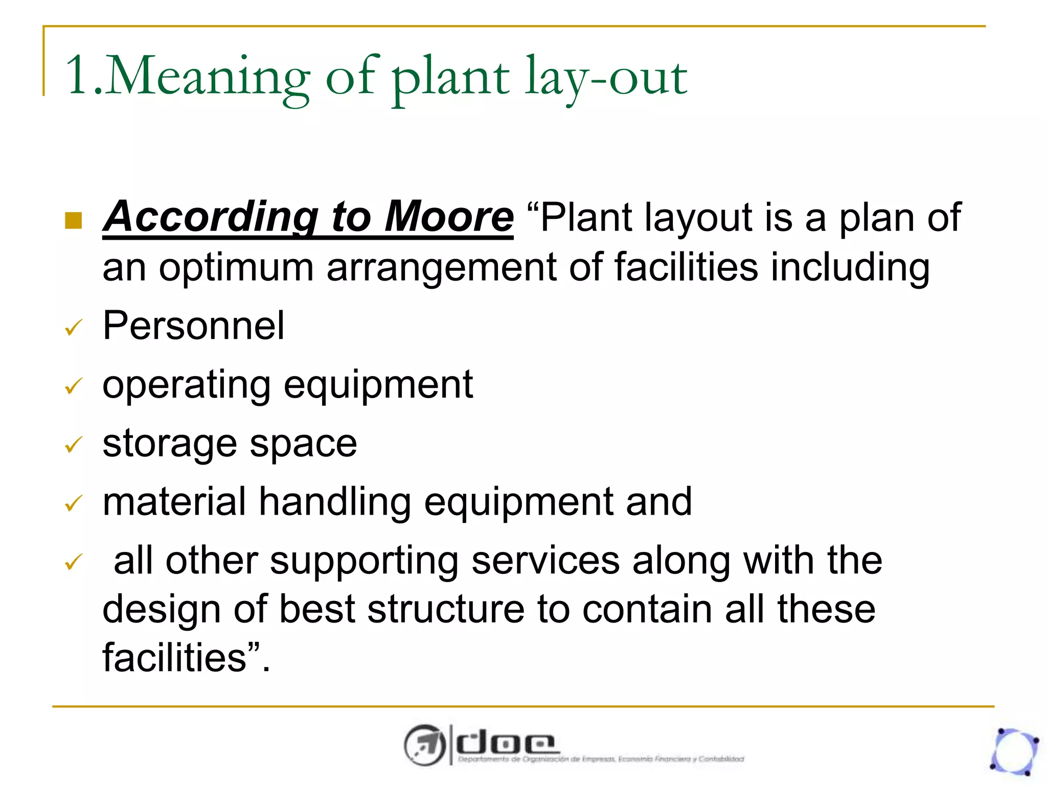 1.Meaning of plant lay-out
 According to Moore “Plant layout is a plan of
an optimum arrangement of facilities including
 Personnel
 operating equipment
 storage space
 material handling equipment and
 all other supporting services along with the
design of best structure to contain all these
facilities”.
 
