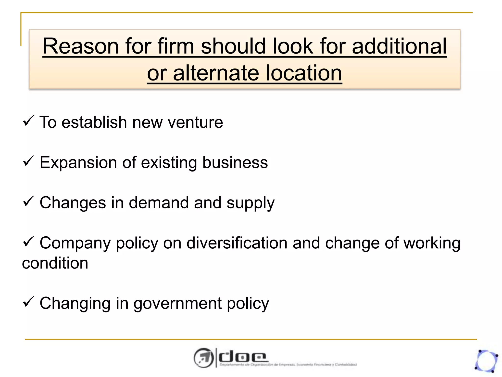 Reason for firm should look for additional
or alternate location
 To establish new venture
 Expansion of existing business
 Changes in demand and supply
 Company policy on diversification and change of working
condition
 Changing in government policy
 