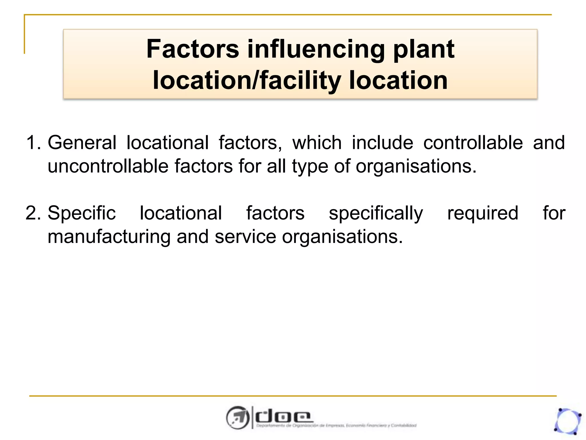 Factors influencing plant
location/facility location
1. General locational factors, which include controllable and
uncontrollable factors for all type of organisations.
2. Specific locational factors specifically required for
manufacturing and service organisations.
 