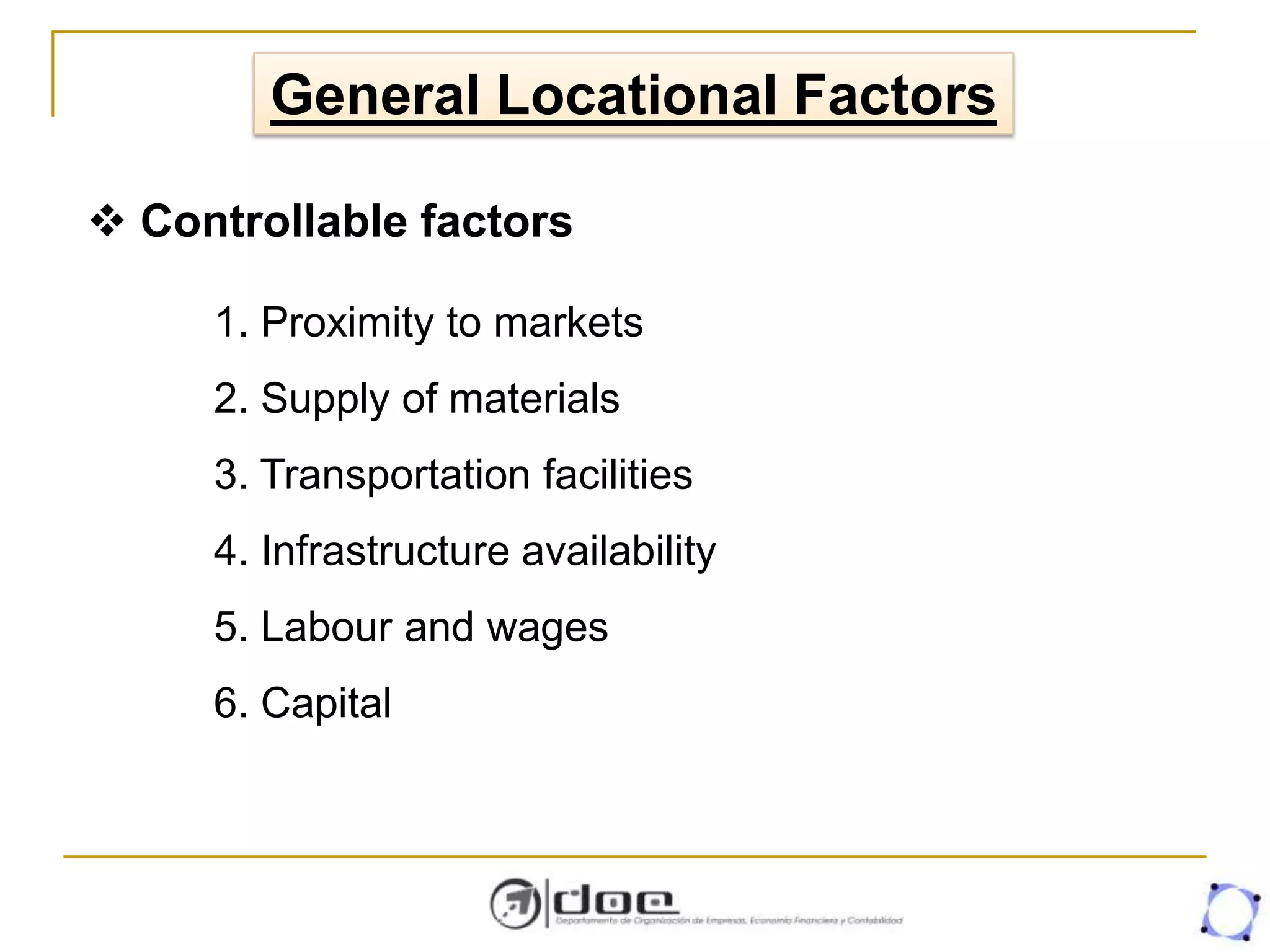 General Locational Factors
1. Proximity to markets
2. Supply of materials
3. Transportation facilities
4. Infrastructure availability
5. Labour and wages
6. Capital
 Controllable factors
 