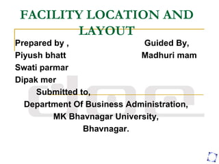 FACILITY LOCATION AND
LAYOUT
Prepared by , Guided By,
Piyush bhatt Madhuri mam
Swati parmar
Dipak mer
Submitted to,
Department Of Business Administration,
MK Bhavnagar University,
Bhavnagar.
 