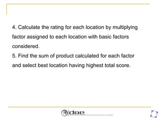 4. Calculate the rating for each location by multiplying
factor assigned to each location with basic factors
considered.
5. Find the sum of product calculated for each factor
and select best location having highest total score.
 