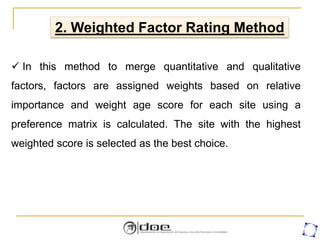 2. Weighted Factor Rating Method
 In this method to merge quantitative and qualitative
factors, factors are assigned weights based on relative
importance and weight age score for each site using a
preference matrix is calculated. The site with the highest
weighted score is selected as the best choice.
 