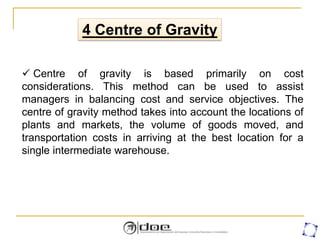  Centre of gravity is based primarily on cost
considerations. This method can be used to assist
managers in balancing cost and service objectives. The
centre of gravity method takes into account the locations of
plants and markets, the volume of goods moved, and
transportation costs in arriving at the best location for a
single intermediate warehouse.
4 Centre of Gravity
 