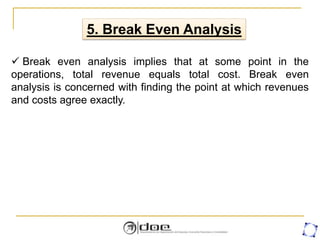 5. Break Even Analysis
 Break even analysis implies that at some point in the
operations, total revenue equals total cost. Break even
analysis is concerned with finding the point at which revenues
and costs agree exactly.
 