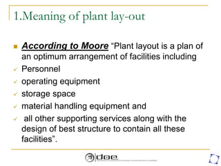 1.Meaning of plant lay-out
 According to Moore “Plant layout is a plan of
an optimum arrangement of facilities including
 Personnel
 operating equipment
 storage space
 material handling equipment and
 all other supporting services along with the
design of best structure to contain all these
facilities”.
 