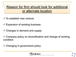 Reason for firm should look for additional
or alternate location
 To establish new venture
 Expansion of existing business
 Changes in demand and supply
 Company policy on diversification and change of working
condition
 Changing in government policy
 