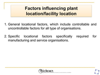 Factors influencing plant
location/facility location
1. General locational factors, which include controllable and
uncontrollable factors for all type of organisations.
2. Specific locational factors specifically required for
manufacturing and service organisations.
 
