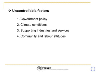  Uncontrollable factors
1. Government policy
2. Climate conditions
3. Supporting industries and services
4. Community and labour attitudes
 
