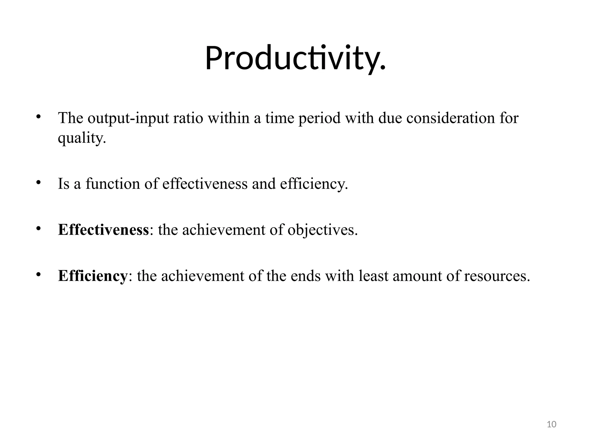 10
Productivity.
• The output-input ratio within a time period with due consideration for
quality.
• Is a function of effectiveness and efficiency.
• Effectiveness: the achievement of objectives.
• Efficiency: the achievement of the ends with least amount of resources.
 