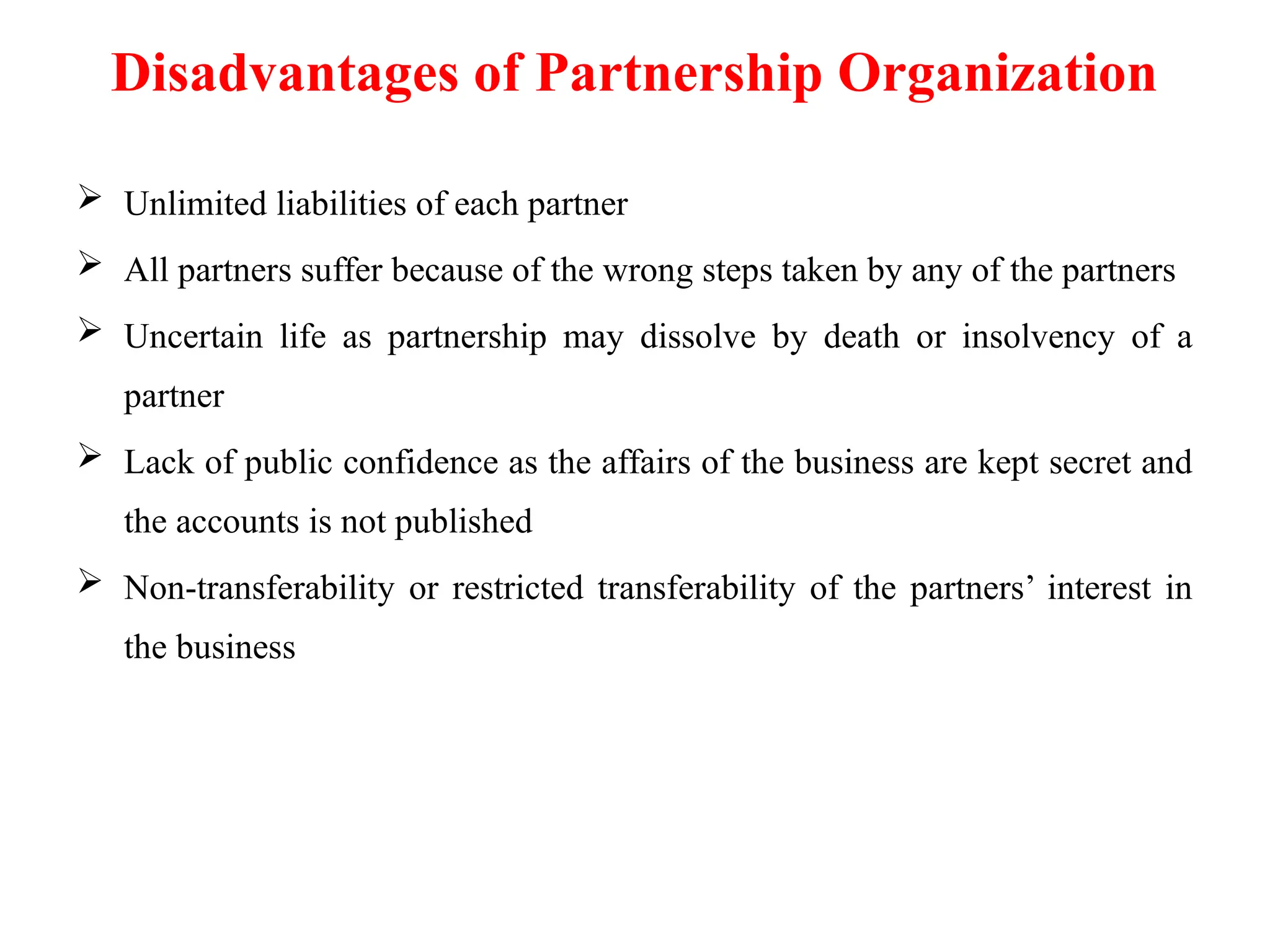 Disadvantages of Partnership Organization
 Unlimited liabilities of each partner
 All partners suffer because of the wrong steps taken by any of the partners
 Uncertain life as partnership may dissolve by death or insolvency of a
partner
 Lack of public confidence as the affairs of the business are kept secret and
the accounts is not published
 Non-transferability or restricted transferability of the partners’ interest in
the business
 