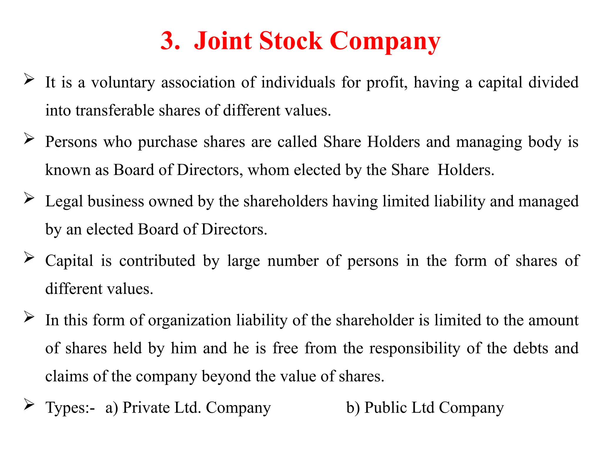 3. Joint Stock Company
 It is a voluntary association of individuals for profit, having a capital divided
into transferable shares of different values.
 Persons who purchase shares are called Share Holders and managing body is
known as Board of Directors, whom elected by the Share Holders.
 Legal business owned by the shareholders having limited liability and managed
by an elected Board of Directors.
 Capital is contributed by large number of persons in the form of shares of
different values.
 In this form of organization liability of the shareholder is limited to the amount
of shares held by him and he is free from the responsibility of the debts and
claims of the company beyond the value of shares.
 Types:- a) Private Ltd. Company b) Public Ltd Company
 