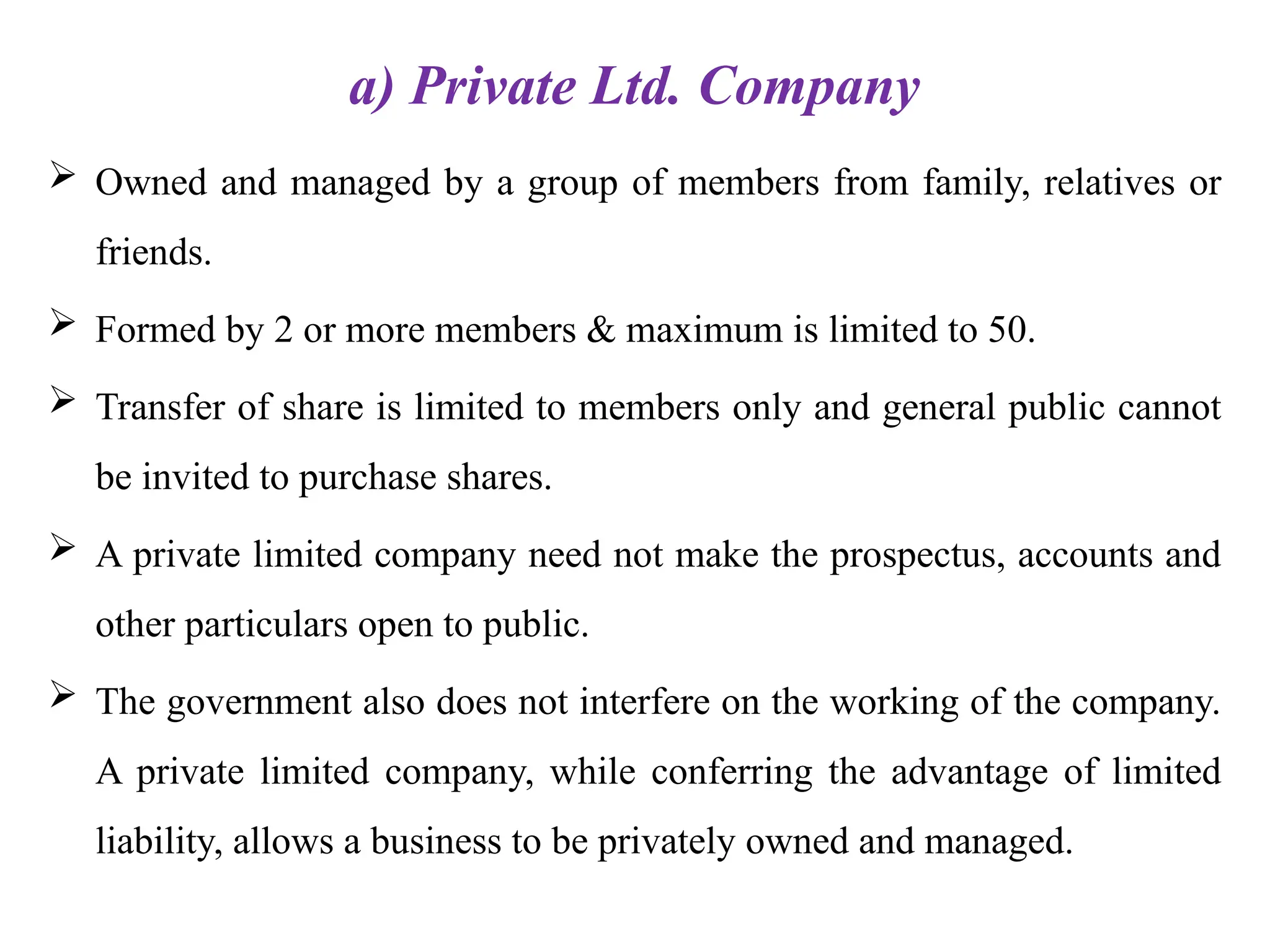 a) Private Ltd. Company
 Owned and managed by a group of members from family, relatives or
friends.
 Formed by 2 or more members & maximum is limited to 50.
 Transfer of share is limited to members only and general public cannot
be invited to purchase shares.
 A private limited company need not make the prospectus, accounts and
other particulars open to public.
 The government also does not interfere on the working of the company.
A private limited company, while conferring the advantage of limited
liability, allows a business to be privately owned and managed.
 