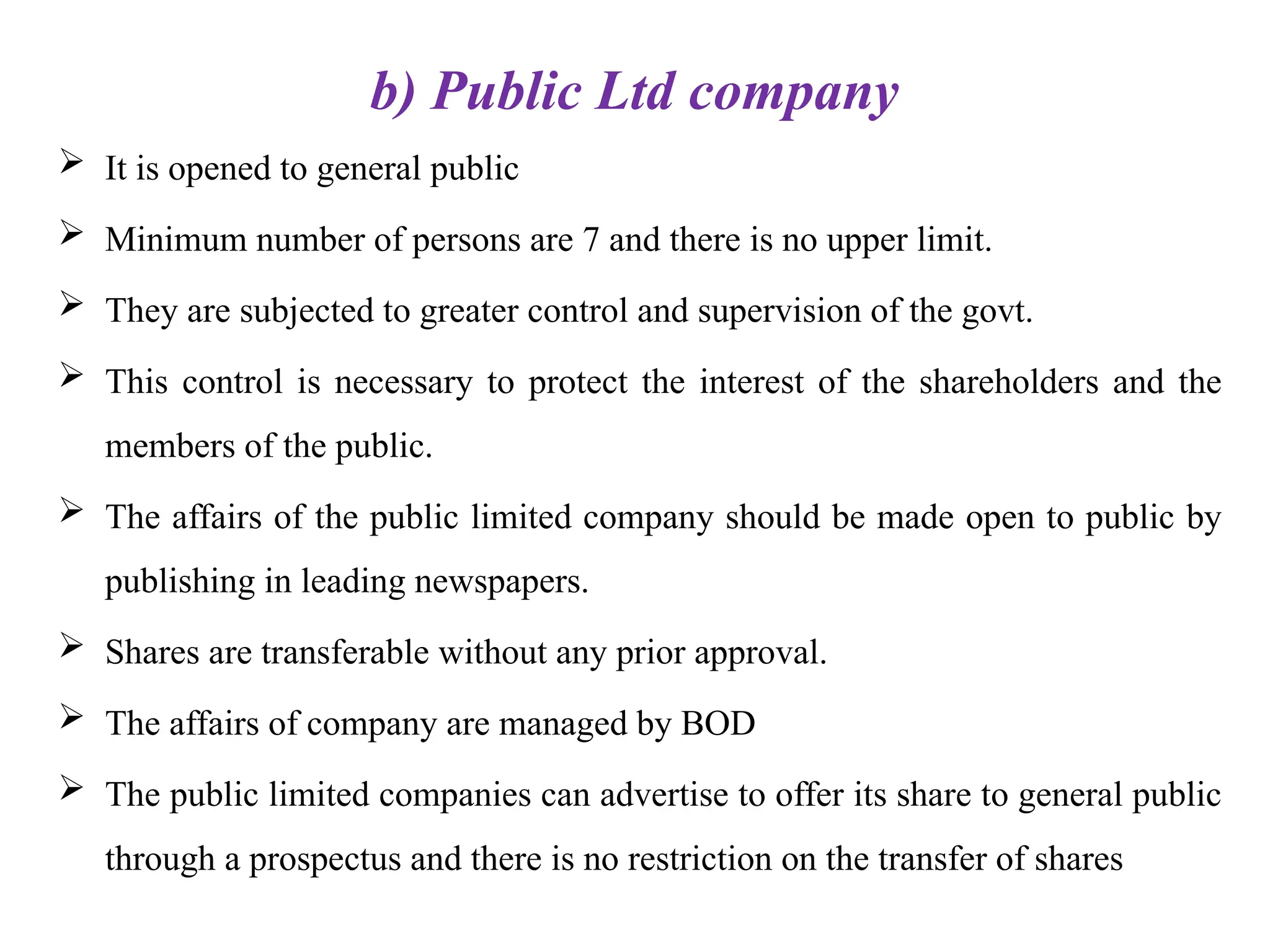 b) Public Ltd company
 It is opened to general public
 Minimum number of persons are 7 and there is no upper limit.
 They are subjected to greater control and supervision of the govt.
 This control is necessary to protect the interest of the shareholders and the
members of the public.
 The affairs of the public limited company should be made open to public by
publishing in leading newspapers.
 Shares are transferable without any prior approval.
 The affairs of company are managed by BOD
 The public limited companies can advertise to offer its share to general public
through a prospectus and there is no restriction on the transfer of shares
 