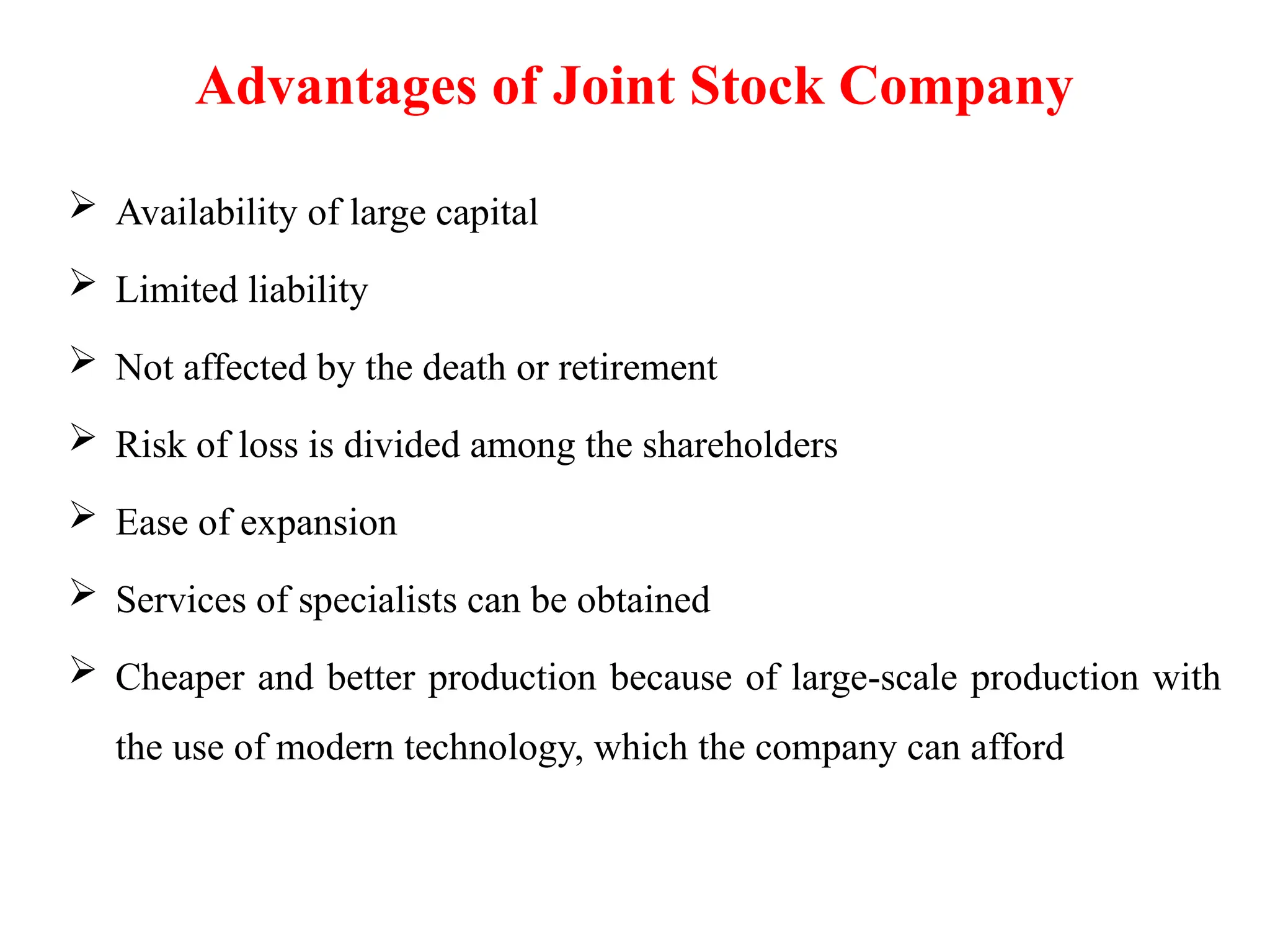 Advantages of Joint Stock Company
 Availability of large capital
 Limited liability
 Not affected by the death or retirement
 Risk of loss is divided among the shareholders
 Ease of expansion
 Services of specialists can be obtained
 Cheaper and better production because of large-scale production with
the use of modern technology, which the company can afford
 
