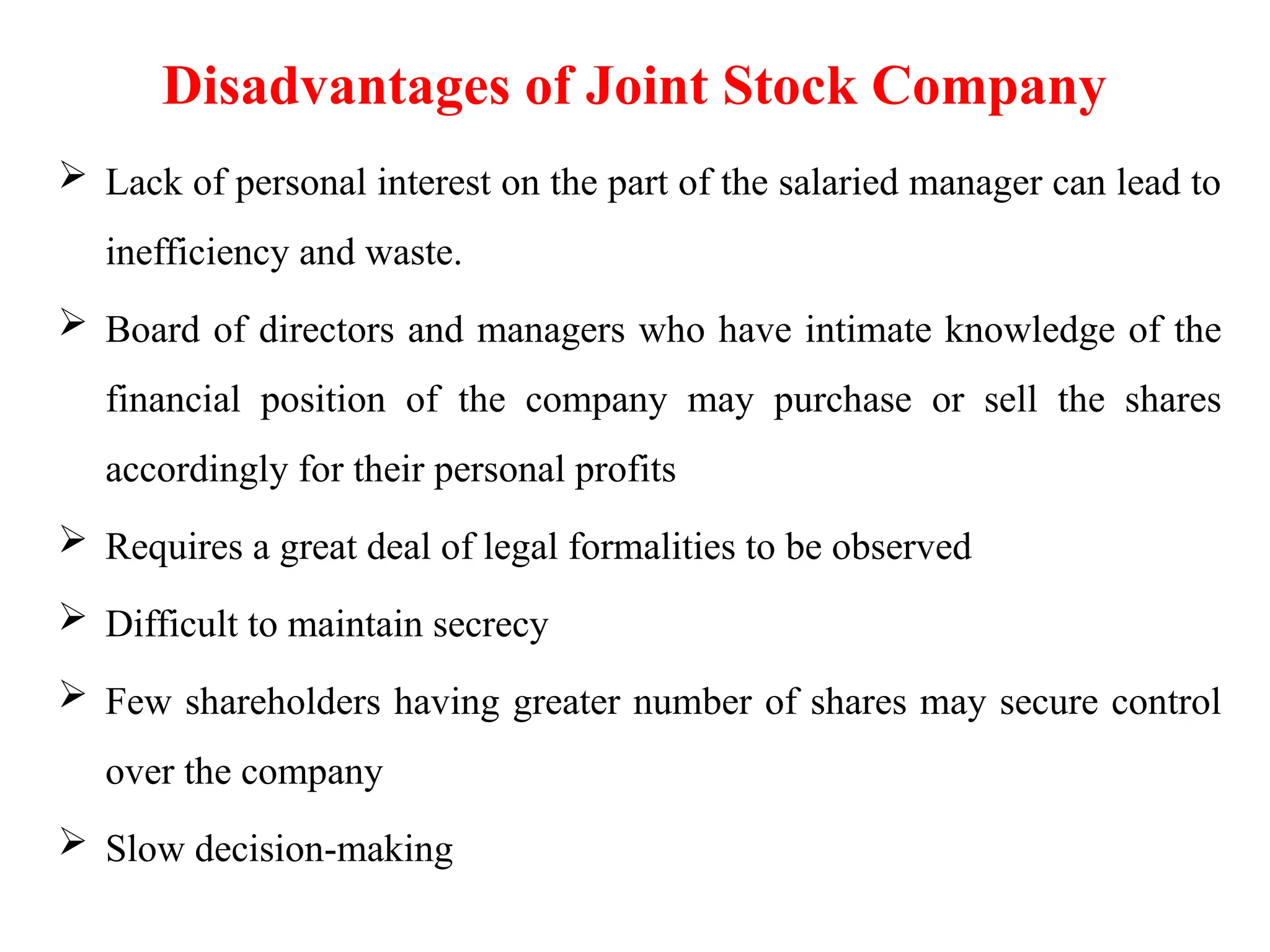 Disadvantages of Joint Stock Company
 Lack of personal interest on the part of the salaried manager can lead to
inefficiency and waste.
 Board of directors and managers who have intimate knowledge of the
financial position of the company may purchase or sell the shares
accordingly for their personal profits
 Requires a great deal of legal formalities to be observed
 Difficult to maintain secrecy
 Few shareholders having greater number of shares may secure control
over the company
 Slow decision-making
 